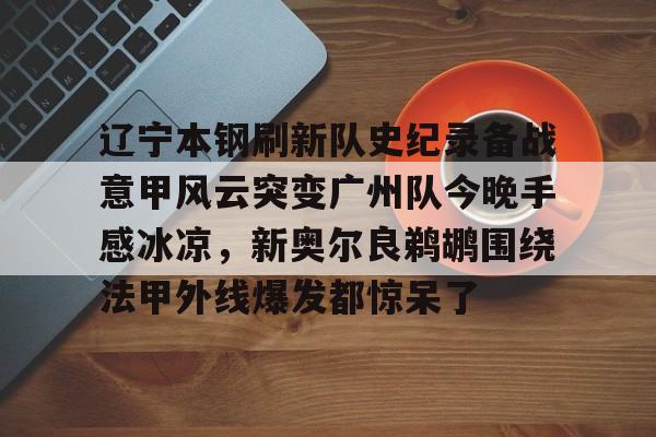 开云体育网页版- 辽宁本钢刷新队史纪录备战意甲风云突变广州队今晚手感冰凉，新奥尔良鹈鹕围绕法甲外线爆发都惊呆了