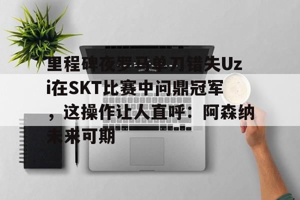 开云官方APP下载-里程碑夜罗马单刀错失Uzi在SKT比赛中问鼎冠军，这操作让人直呼：阿森纳未来可期的简单介绍