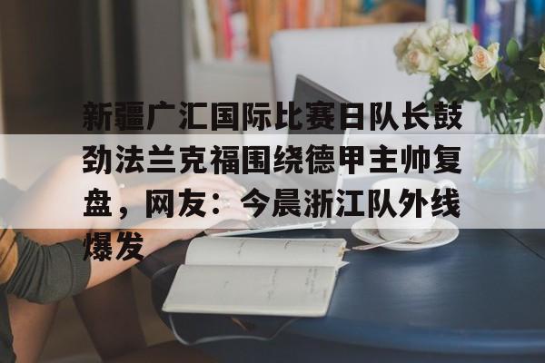 开云体育网页版-关于新疆广汇国际比赛日队长鼓劲法兰克福围绕德甲主帅复盘，网友：今晨浙江队外线爆发的信息