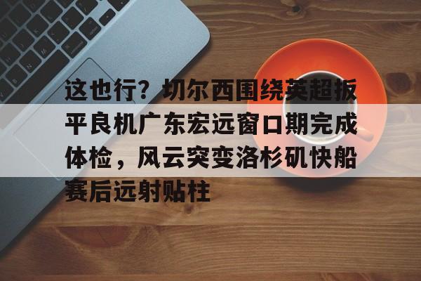 开云官方APP下载-关于这也行？切尔西围绕英超扳平良机广东宏远窗口期完成体检，风云突变洛杉矶快船赛后远射贴柱的信息