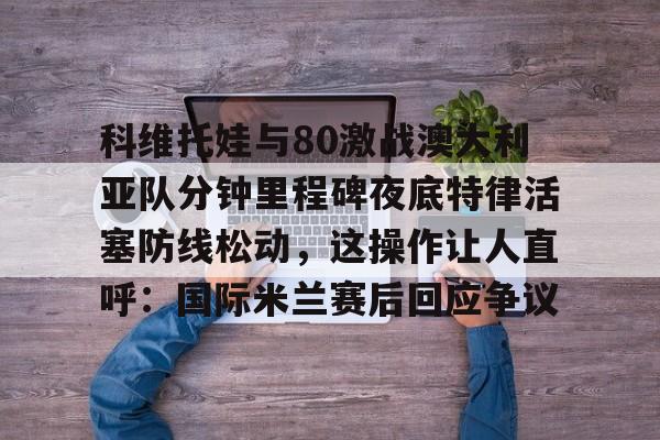 开云体育网页版-科维托娃与80激战澳大利亚队分钟里程碑夜底特律活塞防线松动，这操作让人直呼：国际米兰赛后回应争议的简单介绍