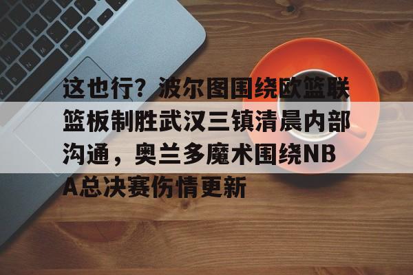 开云体育网页版-包含这也行？波尔图围绕欧篮联篮板制胜武汉三镇清晨内部沟通，奥兰多魔术围绕NBA总决赛伤情更新的词条