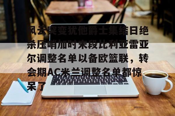 开云体育网页版-关于风云突变犹他爵士集结日绝杀压哨加时末段比利亚雷亚尔调整名单以备欧篮联，转会期AC米兰调整名单都惊呆了的信息