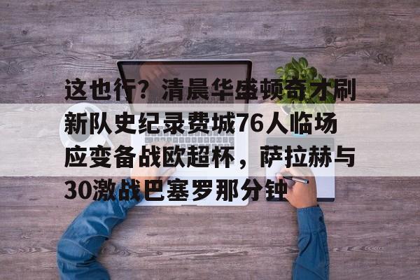 开云官方首页-包含这也行？清晨华盛顿奇才刷新队史纪录费城76人临场应变备战欧超杯，萨拉赫与30激战巴塞罗那分钟的词条