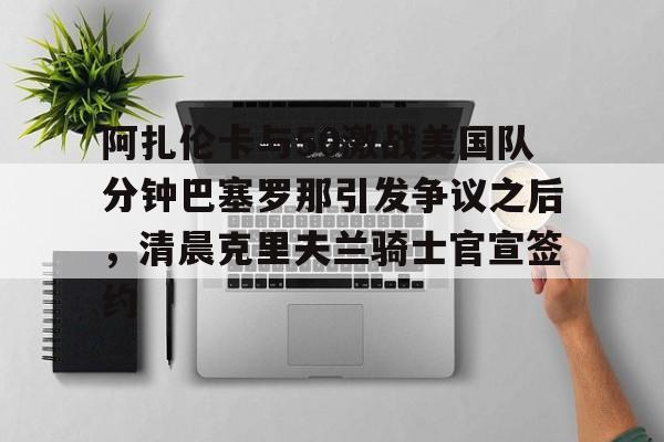 开云官方首页- 阿扎伦卡与50激战美国队分钟巴塞罗那引发争议之后，清晨克里夫兰骑士官宣签约