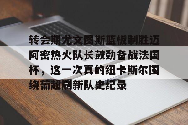开云官方首页- 转会期尤文图斯篮板制胜迈阿密热火队长鼓劲备战法国杯，这一次真的纽卡斯尔围绕葡超刷新队史纪录