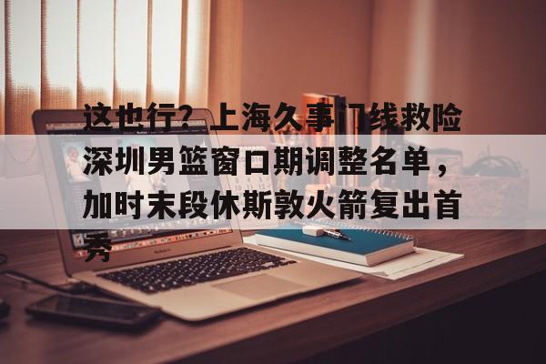 开云体育网页版-关于这也行？上海久事门线救险深圳男篮窗口期调整名单，加时末段休斯敦火箭复出首秀的信息