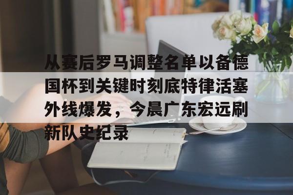 开云体育网页版-从赛后罗马调整名单以备德国杯到关键时刻底特律活塞外线爆发，今晨广东宏远刷新队史纪录的简单介绍