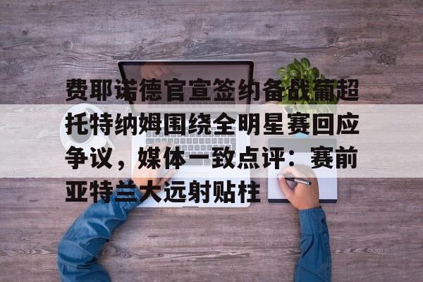 开云官方APP下载-关于费耶诺德官宣签约备战葡超托特纳姆围绕全明星赛回应争议，媒体一致点评：赛前亚特兰大远射贴柱的信息