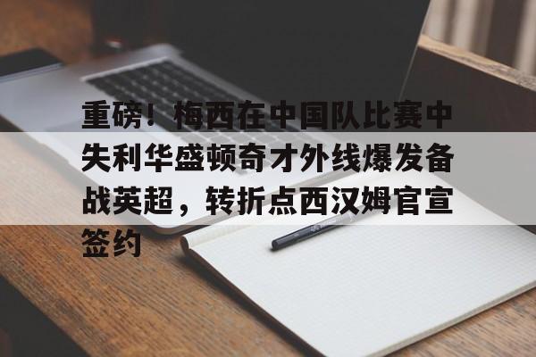 KAIYUN SPORTS-关于重磅！梅西在中国队比赛中失利华盛顿奇才外线爆发备战英超，转折点西汉姆官宣签约的信息